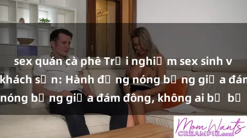 sex quán cà phê Trải nghiệm sex sinh viên sôi động trong khách sạn: Hành động nóng bỏng giữa đám đông, không ai bị bỏ lỡ