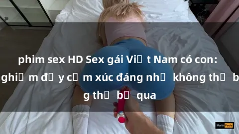 phim sex HD Sex gái Việt Nam có con: Trải nghiệm đầy cảm xúc đáng nhớ không thể bỏ qua