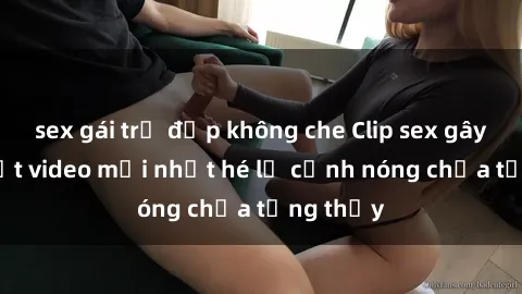 sex gái trẻ đẹp không che Clip sex gây sốc: Loạt video mới nhất hé lộ cảnh nóng chưa từng thấy