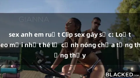 sex anh em ruột Clip sex gây sốc: Loạt video mới nhất hé lộ cảnh nóng chưa từng thấy