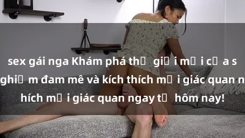 sex gái nga Khám phá thế giới mới của sex online: trải nghiệm đam mê và kích thích mọi giác quan ngay từ hôm nay!