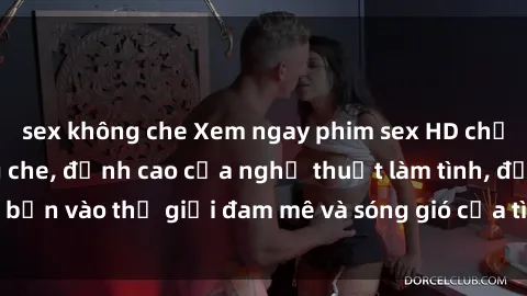 sex không che Xem ngay phim sex HD chất lượng cao không che, đỉnh cao của nghệ thuật làm tình, đưa bạn vào thế giới đam mê và sóng gió của tình yêu không giới hạn.