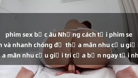 phim sex bắc âu Những cách tải phim sex về máy đơn giản và nhanh chóng để thỏa mãn nhu cầu giải trí của bạn ngay tại nhà