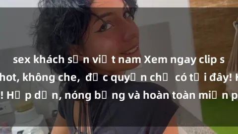 sex khách sạn việt nam Xem ngay clip sex không che cực hot, không che,  độc quyền chỉ có tại đây! Hấp dẫn, nóng bỏng và hoàn toàn miễn phí, không thể bỏ qua!