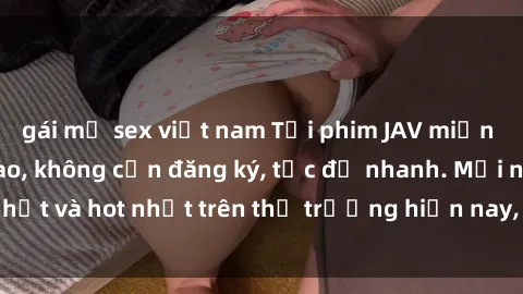 gái mỹ sex việt nam Tải phim JAV miễn phí chất lượng cao, không cần đăng ký, tốc độ nhanh. Mới nhất và hot nhất trên thị trường hiện nay, cập nhật hàng ngày.
