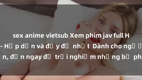 sex anime vietsub Xem phim jav full HD online miễn phí - Hấp dẫn và đầy đủ nhất  Dành cho người lớn, đến ngay để trải nghiệm những bộ phim hấp dẫn và hấp dẫn.