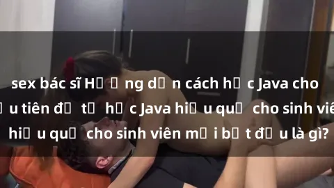 sex bác sĩ Hướng dẫn cách học Java cho sinh viên: Bước đầu tiên để tự học Java hiệu quả cho sinh viên mới bắt đầu là gì?