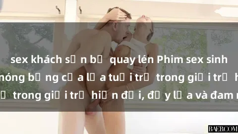 sex khách sạn bị quay lén Phim sex sinh viên: Câu chuyện nóng bỏng của lứa tuổi trẻ trong giới trẻ hiện đại, đầy lửa và đam mê