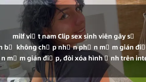 milf việt nam Clip sex sinh viên gây sốt mạng xã hội: Tuyên bố không chấp nhận phần mềm gián điệp, đòi xóa hình ảnh trên internet
