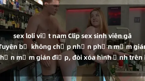 sex loli việt nam Clip sex sinh viên gây sốt mạng xã hội: Tuyên bố không chấp nhận phần mềm gián điệp, đòi xóa hình ảnh trên internet