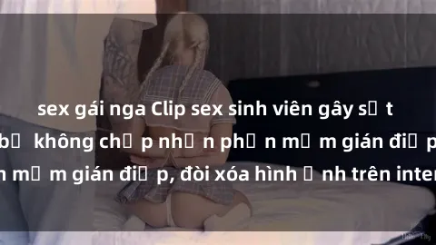 sex gái nga Clip sex sinh viên gây sốt mạng xã hội: Tuyên bố không chấp nhận phần mềm gián điệp, đòi xóa hình ảnh trên internet