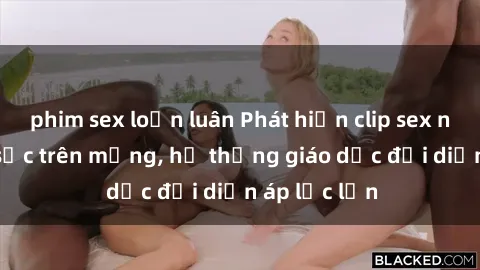 phim sex loạn luân Phát hiện clip sex nữ sinh gây sốc trên mạng, hệ thống giáo dục đối diện áp lực lớn