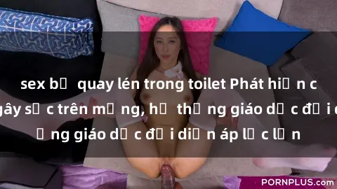 sex bị quay lén trong toilet Phát hiện clip sex nữ sinh gây sốc trên mạng, hệ thống giáo dục đối diện áp lực lớn