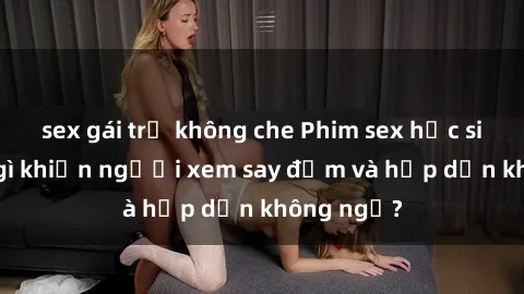 sex gái trẻ không che Phim sex học sinh: Điều gì khiến người xem say đắm và hấp dẫn không ngờ?