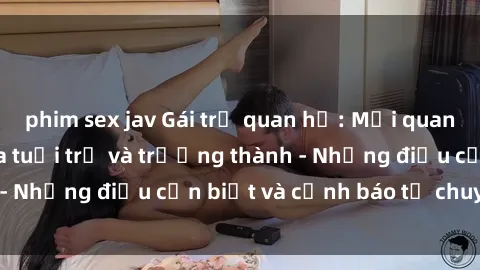 phim sex jav Gái trẻ quan hệ: Mối quan hệ khác biệt giữa tuổi trẻ và trưởng thành - Những điều cần biết và cảnh báo từ chuyên gia