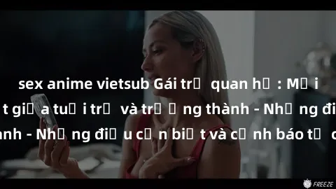 sex anime vietsub Gái trẻ quan hệ: Mối quan hệ khác biệt giữa tuổi trẻ và trưởng thành - Những điều cần biết và cảnh báo từ chuyên gia