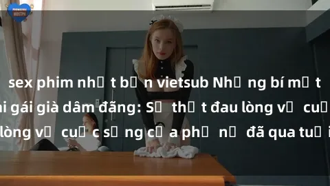 sex phim nhật bản vietsub Những bí mật đằng sau vẻ ngoài gái già dâm đãng: Sự thật đau lòng về cuộc sống của phụ nữ đã qua tuổi thanh xuân