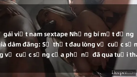 gái việt nam sextape Những bí mật đằng sau vẻ ngoài gái già dâm đãng: Sự thật đau lòng về cuộc sống của phụ nữ đã qua tuổi thanh xuân