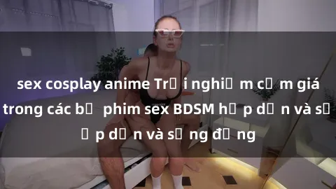 sex cosplay anime Trải nghiệm cảm giác mới lạ trong các bộ phim sex BDSM hấp dẫn và sống động
