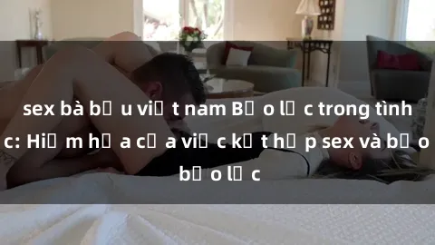 sex bà bầu việt nam Bạo lực trong tình dục: Hiểm họa của việc kết hợp sex và bạo lực