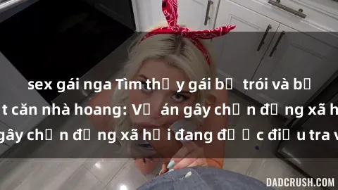 sex gái nga Tìm thấy gái bị trói và bị hiếp dâm trong một căn nhà hoang: Vụ án gây chấn động xã hội đang được điều tra vào.