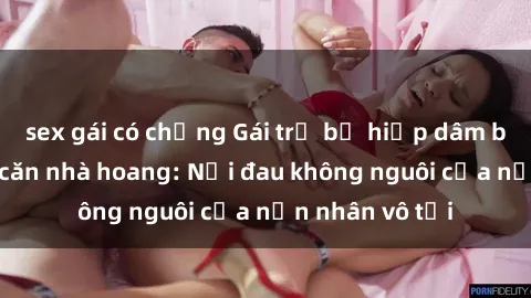 sex gái có chồng Gái trẻ bị hiếp dâm bạo lực trong căn nhà hoang: Nỗi đau không nguôi của nạn nhân vô tội