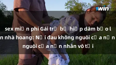 sex miễn phí Gái trẻ bị hiếp dâm bạo lực trong căn nhà hoang: Nỗi đau không nguôi của nạn nhân vô tội