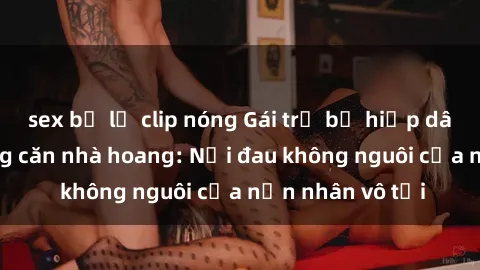 sex bị lộ clip nóng Gái trẻ bị hiếp dâm bạo lực trong căn nhà hoang: Nỗi đau không nguôi của nạn nhân vô tội