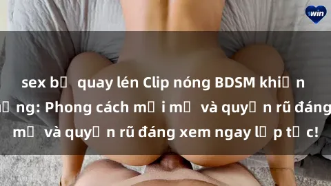 sex bị quay lén Clip nóng BDSM khiến người xem phát cuồng: Phong cách mới mẻ và quyến rũ đáng xem ngay lập tức!