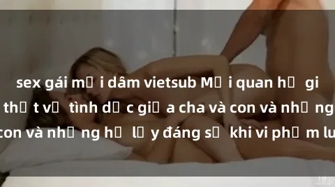sex gái mại dâm vietsub Mối quan hệ giữa cha và con: Sự thật về tình dục giữa cha và con và những hệ lụy đáng sợ khi vi phạm luật pháp.