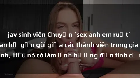 jav sinh viên Chuyện `sex anh em ruột` - Đề cập đến quan hệ gần gũi giữa các thành viên trong gia đình, liệu nó có làm ảnh hưởng đến tình cảm gia đình hay không?