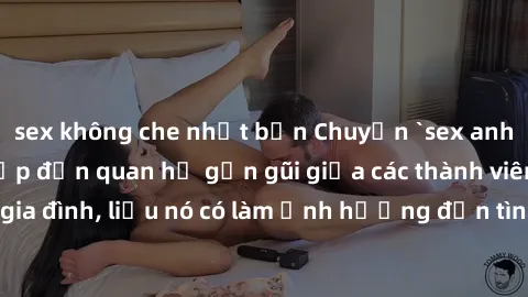 sex không che nhật bản Chuyện `sex anh em ruột` - Đề cập đến quan hệ gần gũi giữa các thành viên trong gia đình, liệu nó có làm ảnh hưởng đến tình cảm gia đình hay không?