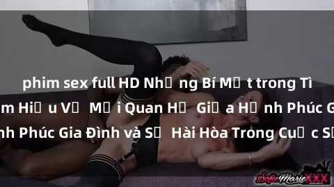 phim sex full HD Những Bí Mật trong Tình Dục Gia Đình: Tìm Hiểu Về Mối Quan Hệ Giữa Hạnh Phúc Gia Đình và Sự Hài Hòa Trong Cuộc Sống Tình Dục