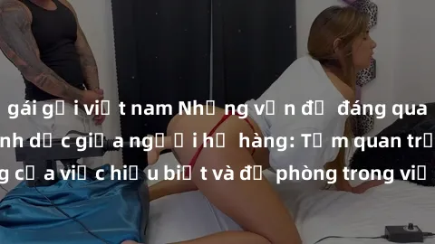 gái gọi việt nam Những vấn đề đáng quan tâm về quan hệ tình dục giữa người họ hàng: Tầm quan trọng của việc hiểu biết và đề phòng trong việc tiếp xúc trong gia đình.