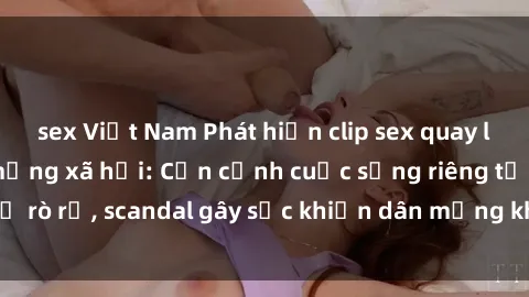 sex Việt Nam Phát hiện clip sex quay lén hot nhất trên mạng xã hội: Cận cảnh cuộc sống riêng tư bị rò rỉ, scandal gây sốc khiến dân mạng không khỏi bàng hoàng