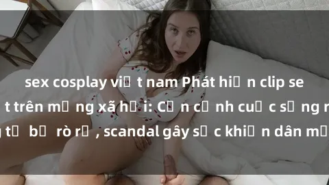 sex cosplay việt nam Phát hiện clip sex quay lén hot nhất trên mạng xã hội: Cận cảnh cuộc sống riêng tư bị rò rỉ, scandal gây sốc khiến dân mạng không khỏi bàng hoàng