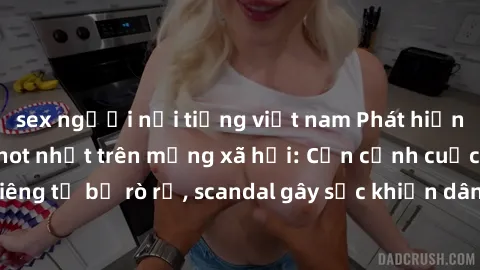sex người nổi tiếng việt nam Phát hiện clip sex quay lén hot nhất trên mạng xã hội: Cận cảnh cuộc sống riêng tư bị rò rỉ, scandal gây sốc khiến dân mạng không khỏi bàng hoàng