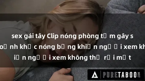 sex gái tây Clip nóng phòng tắm gây sốt: Cận cảnh khoảnh khắc nóng bỏng khiến người xem không thể rời mắt