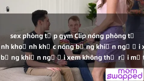 sex phòng tập gym Clip nóng phòng tắm gây sốt: Cận cảnh khoảnh khắc nóng bỏng khiến người xem không thể rời mắt