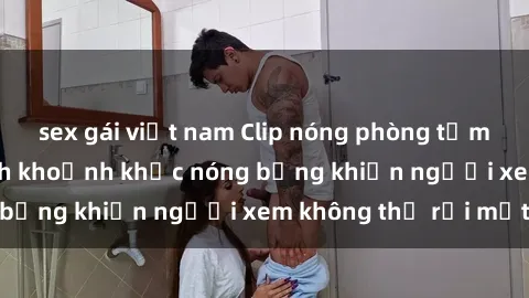 sex gái việt nam Clip nóng phòng tắm gây sốt: Cận cảnh khoảnh khắc nóng bỏng khiến người xem không thể rời mắt