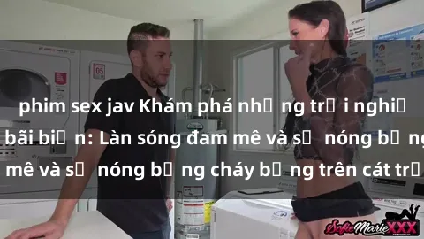 phim sex jav Khám phá những trải nghiệm độc đáo tại sex bãi biển: Làn sóng đam mê và sự nóng bỏng cháy bỏng trên cát trắng