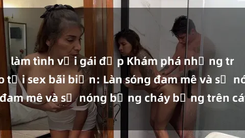 làm tình với gái đẹp Khám phá những trải nghiệm độc đáo tại sex bãi biển: Làn sóng đam mê và sự nóng bỏng cháy bỏng trên cát trắng