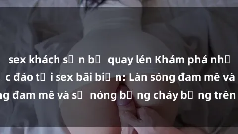 sex khách sạn bị quay lén Khám phá những trải nghiệm độc đáo tại sex bãi biển: Làn sóng đam mê và sự nóng bỏng cháy bỏng trên cát trắng