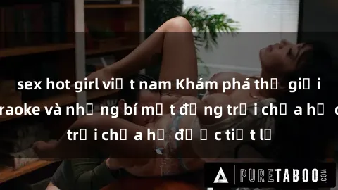 sex hot girl việt nam Khám phá thế giới sex quán karaoke và những bí mật động trời chưa hề được tiết lộ