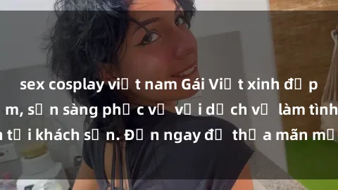 sex cosplay việt nam Gái Việt xinh đẹp, nồng nàn tình cảm, sẵn sàng phục vụ với dịch vụ làm tình tại khách sạn. Đến ngay để thỏa mãn mọi khao khát của bạn!