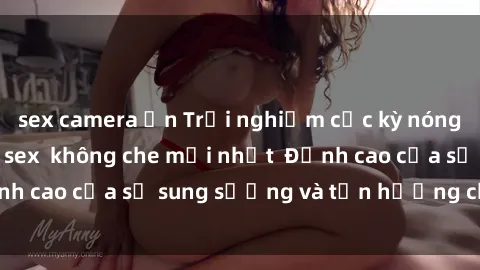 sex camera ẩn Trải nghiệm cực kỳ nóng bỏng trong phim sex  không che mới nhất  Đỉnh cao của sự sung sướng và tận hưởng chân thật