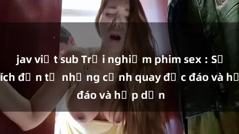 jav việt sub Trải nghiệm phim sex : Sự kích thích đến từ những cảnh quay độc đáo và hấp dẫn