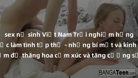 sex nữ sinh Việt Nam Trải nghiệm hứng khởi cùng với việc làm tình tập thể - những bí mật và kinh nghiệm để thăng hoa cảm xúc và tăng cường sự gắn kết trong mối quan hệ