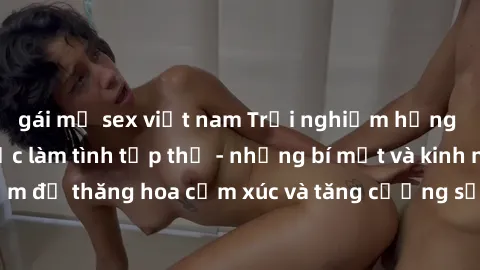 gái mỹ sex việt nam Trải nghiệm hứng khởi cùng với việc làm tình tập thể - những bí mật và kinh nghiệm để thăng hoa cảm xúc và tăng cường sự gắn kết trong mối quan hệ