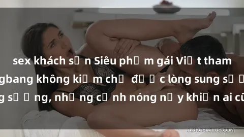 sex khách sạn Siêu phẩm gái Việt tham gia trong buổi gangbang không kiềm chế được lòng sung sướng, những cảnh nóng nảy khiến ai cũng phải mãn nhãn